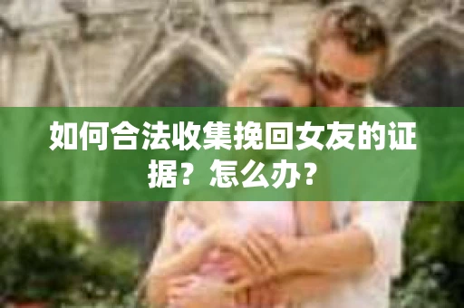 如何合法收集挽回女友的证据?怎么办? 如何合法收集挽回女友的证据?怎么办?