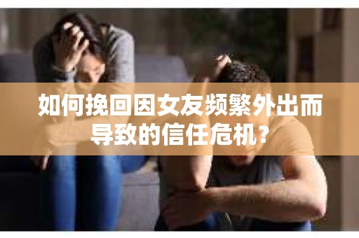 如何挽回因女友频繁外出而导致的信任危机？