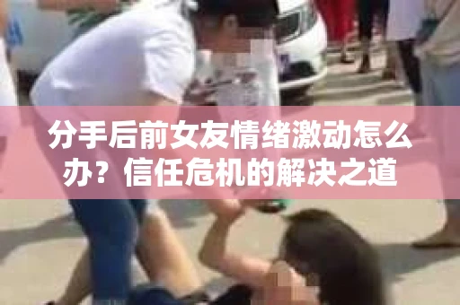 分手后前女友情绪激动怎么办？信任危机的解决之道