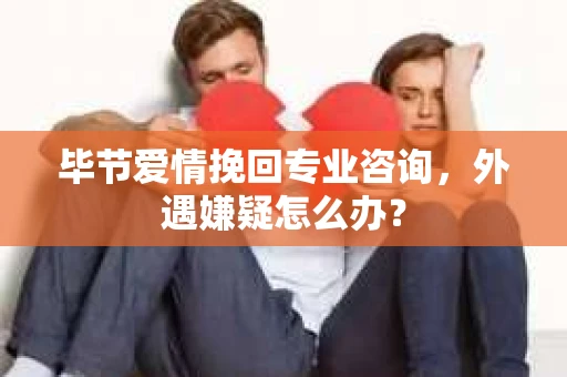 毕节爱情挽回专业咨询，外遇嫌疑怎么办？