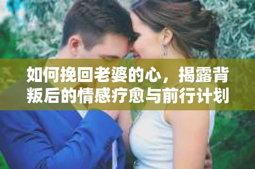 如何挽回老婆的心，揭露背叛后的情感疗愈与前行计划