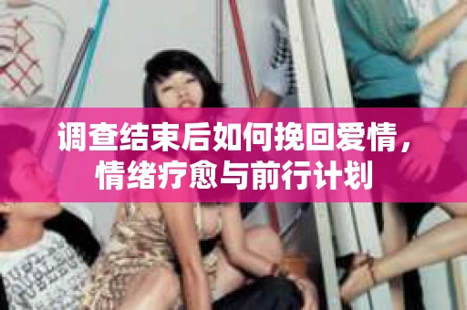 调查结束后如何挽回爱情,情绪疗愈与前行计划 调查结束后如何挽回爱情,情绪疗愈与前行计划