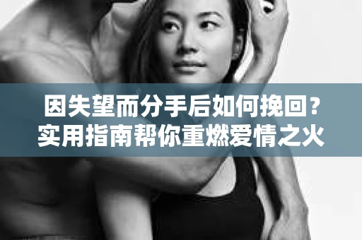 因失望而分手后如何挽回？实用指南帮你重燃爱情之火