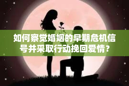 如何察觉婚姻的早期危机信号并采取行动挽回爱情？