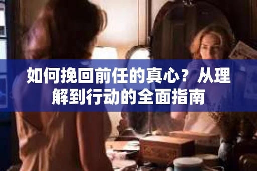 如何挽回前任的真心？从理解到行动的全面指南
