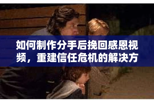如何制作分手后挽回感恩视频，重建信任危机的解决方案