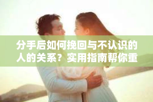 分手后如何挽回与不认识的人的关系？实用指南帮你重拾失去的联结