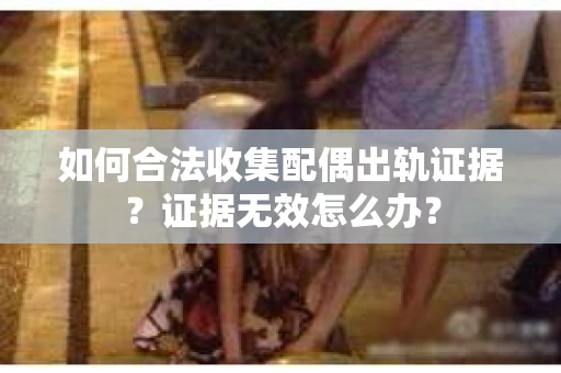 如何合法收集配偶出轨证据？证据无效怎么办？