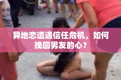 异地恋遭遇信任危机，如何挽回男友的心？