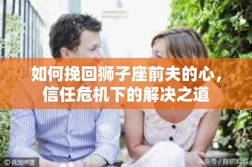 如何挽回狮子座前夫的心，信任危机下的解决之道