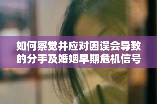 如何察觉并应对因误会导致的分手及婚姻早期危机信号？