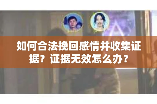 如何合法挽回感情并收集证据？证据无效怎么办？