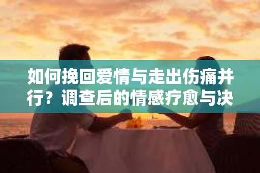 如何挽回爱情与走出伤痛并行?调查后的情感疗愈与决策指南 如何挽回爱情与走出伤痛并行?调查后的情感疗愈与决策指南