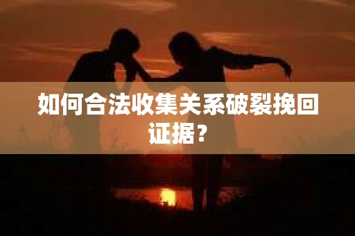 如何合法收集关系破裂挽回证据？