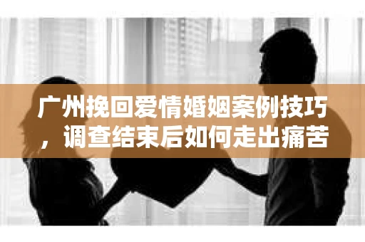 广州挽回爱情婚姻案例技巧,调查结束后如何走出痛苦并做出明智决策? 广州挽回爱情婚姻案例技巧,调查结束后如何走出痛苦并做出明智决策?