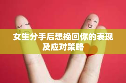 女生分手后想挽回你的表现及应对策略 女生分手后想挽回你的表现及应对策略