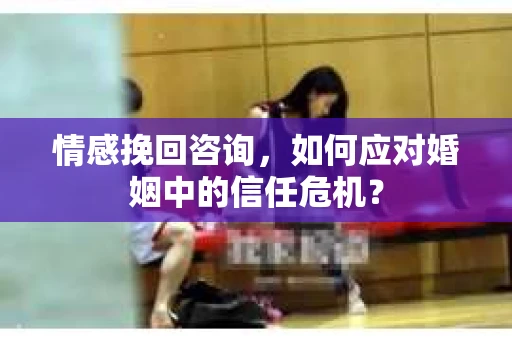 情感挽回咨询，如何应对婚姻中的信任危机？