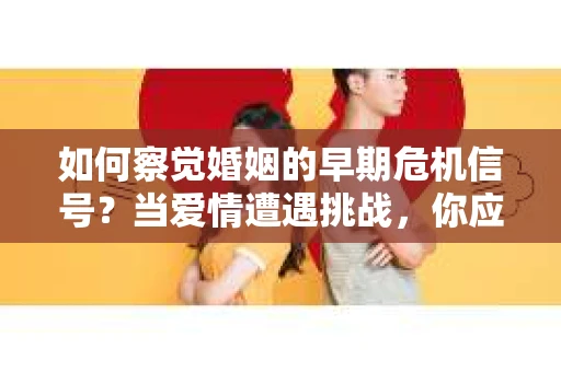 如何察觉婚姻的早期危机信号？当爱情遭遇挑战，你应该怎么办？