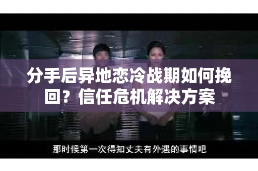 分手后异地恋冷战期如何挽回？信任危机解决方案