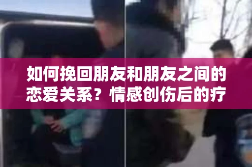 如何挽回朋友和朋友之间的恋爱关系？情感创伤后的疗愈与决策之路