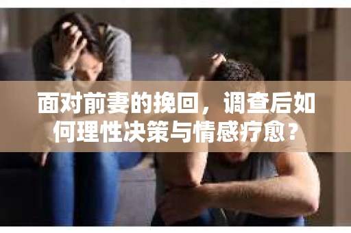 面对前妻的挽回，调查后如何理性决策与情感疗愈？