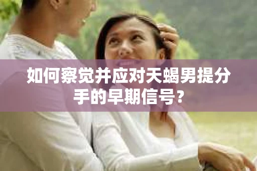 如何察觉并应对天蝎男提分手的早期信号？