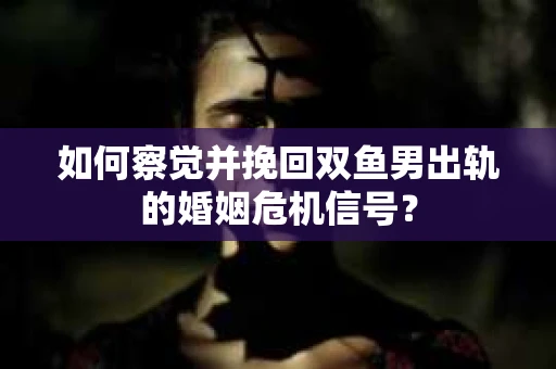 如何察觉并挽回双鱼男出轨的婚姻危机信号？
