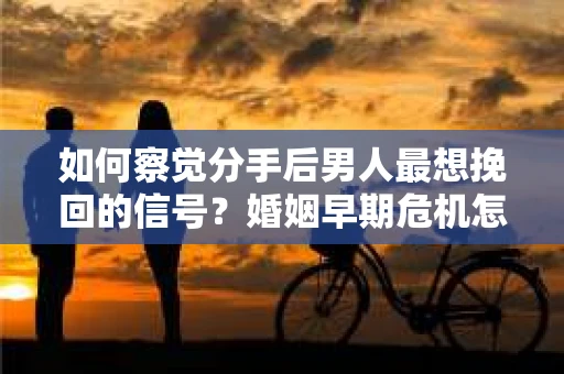 如何察觉分手后男人最想挽回的信号？婚姻早期危机怎么办？