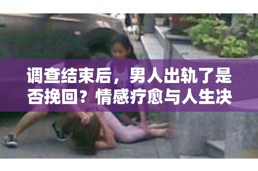调查结束后，男人出轨了是否挽回？情感疗愈与人生决策的干货指南