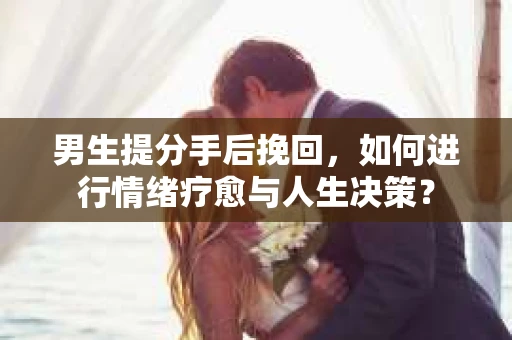 男生提分手后挽回，如何进行情绪疗愈与人生决策？
