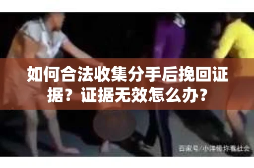如何合法收集分手后挽回证据？证据无效怎么办？