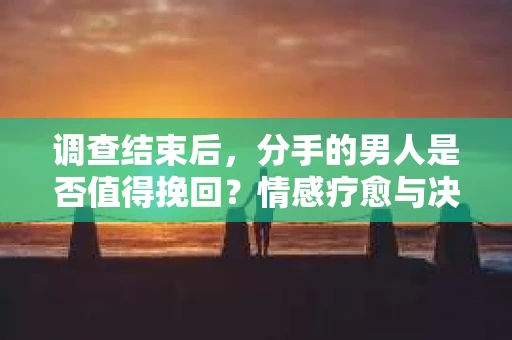调查结束后，分手的男人是否值得挽回？情感疗愈与决策之路