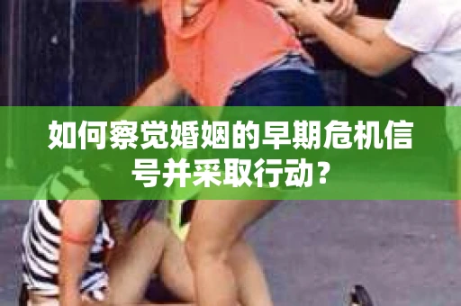 如何察觉婚姻的早期危机信号并采取行动？