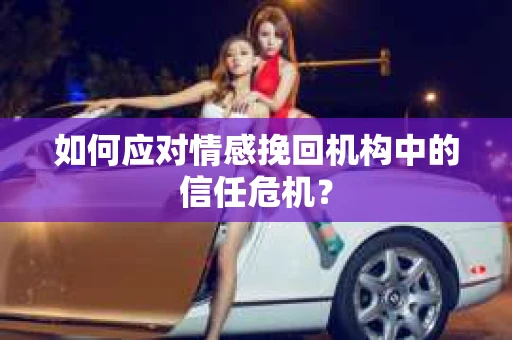 如何应对情感挽回机构中的信任危机？