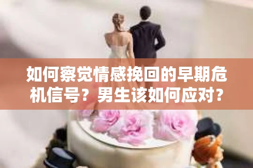 如何察觉情感挽回的早期危机信号？男生该如何应对？