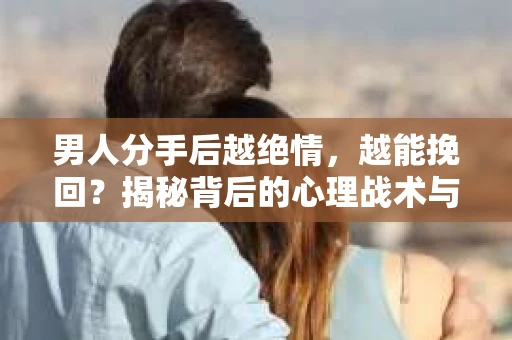 男人分手后越绝情，越能挽回？揭秘背后的心理战术与实际操作