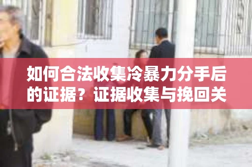如何合法收集冷暴力分手后的证据？证据收集与挽回关系怎么办？