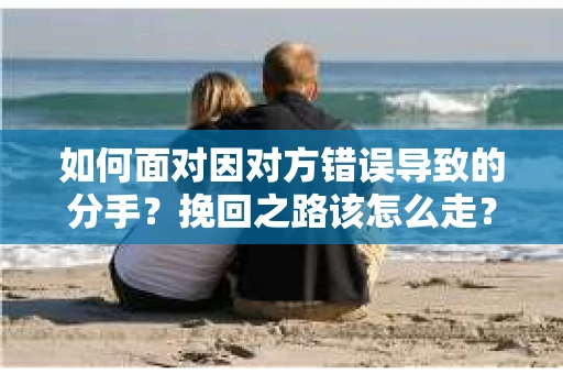 如何面对因对方错误导致的分手？挽回之路该怎么走？