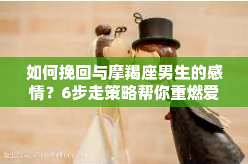 如何挽回与摩羯座男生的感情？6步走策略帮你重燃爱情之火