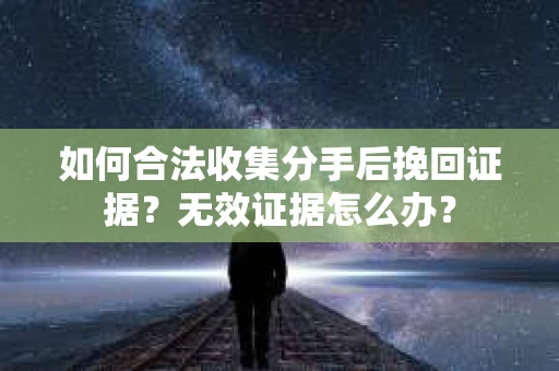 如何合法收集分手后挽回证据？无效证据怎么办？