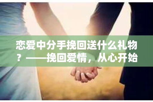 恋爱中分手挽回送什么礼物？——挽回爱情，从心开始