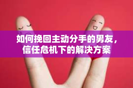 如何挽回主动分手的男友，信任危机下的解决方案