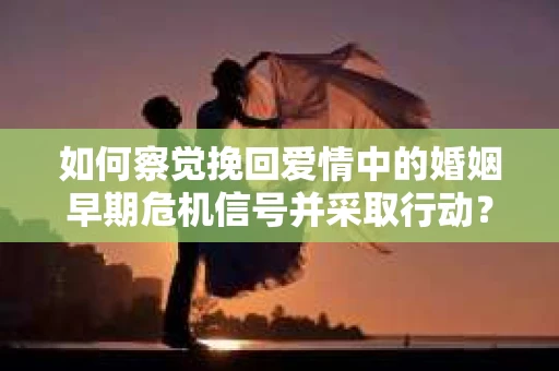 如何察觉挽回爱情中的婚姻早期危机信号并采取行动？