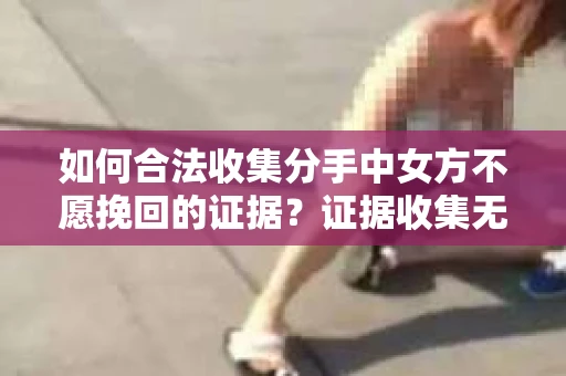 如何合法收集分手中女方不愿挽回的证据？证据收集无效怎么办？