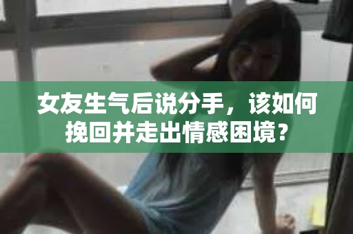 女友生气后说分手，该如何挽回并走出情感困境？
