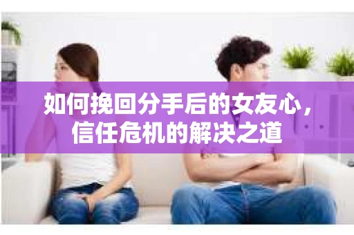 如何挽回分手后的女友心，信任危机的解决之道