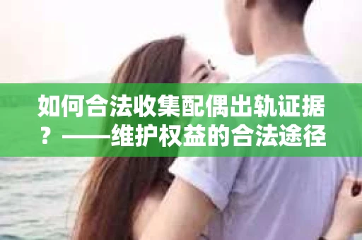 如何合法收集配偶出轨证据？——维护权益的合法途径