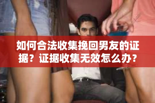 如何合法收集挽回男友的证据？证据收集无效怎么办？