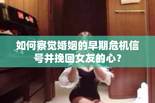 如何察觉婚姻的早期危机信号并挽回女友的心？