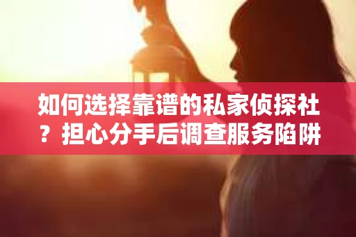 如何选择靠谱的私家侦探社？担心分手后调查服务陷阱怎么办？